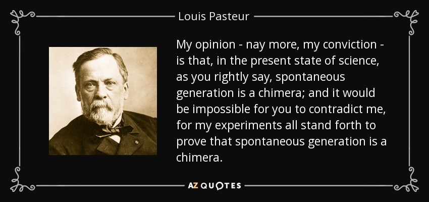 My opinion - nay more, my conviction - is that, in the present state of science, as you rightly say, spontaneous generation is a chimera; and it would be impossible for you to contradict me, for my experiments all stand forth to prove that spontaneous generation is a chimera. - Louis Pasteur
