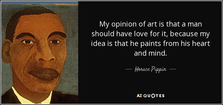 My opinion of art is that a man should have love for it, because my idea is that he paints from his heart and mind. - Horace Pippin