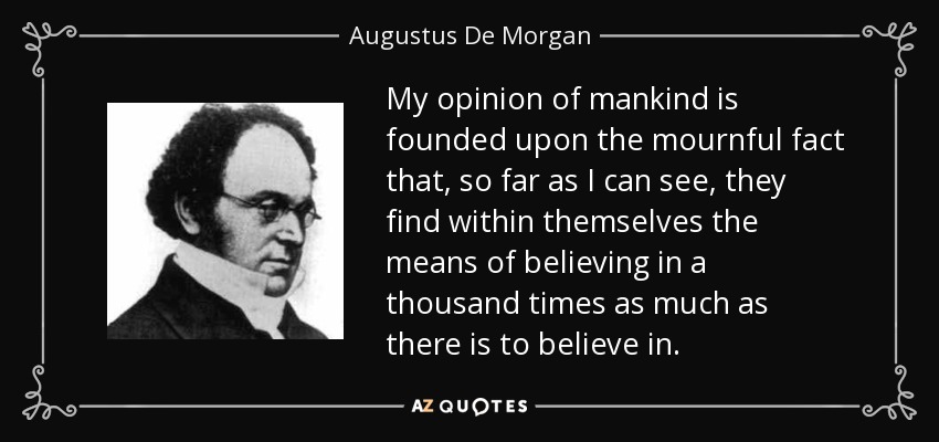 My opinion of mankind is founded upon the mournful fact that, so far as I can see, they find within themselves the means of believing in a thousand times as much as there is to believe in. - Augustus De Morgan