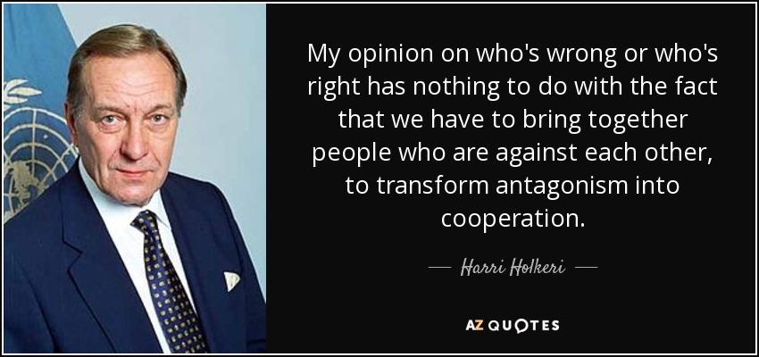 My opinion on who's wrong or who's right has nothing to do with the fact that we have to bring together people who are against each other, to transform antagonism into cooperation. - Harri Holkeri