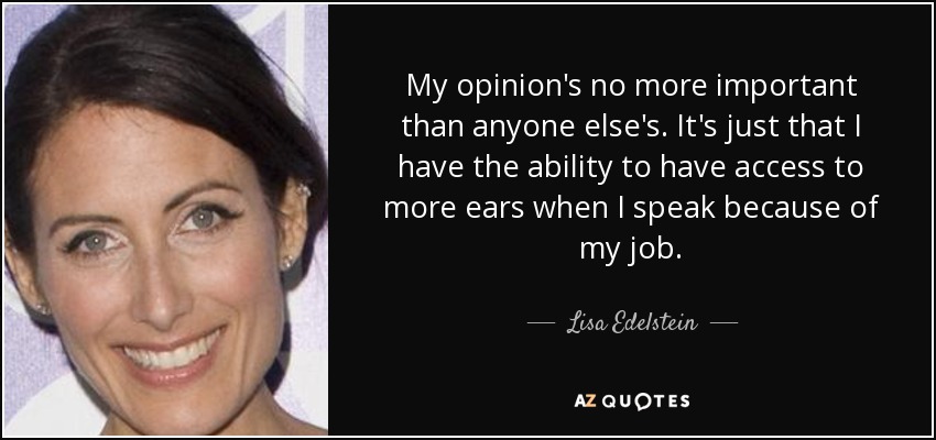 My opinion's no more important than anyone else's. It's just that I have the ability to have access to more ears when I speak because of my job. - Lisa Edelstein