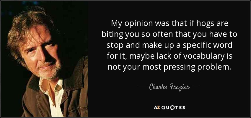 My opinion was that if hogs are biting you so often that you have to stop and make up a specific word for it, maybe lack of vocabulary is not your most pressing problem. - Charles Frazier