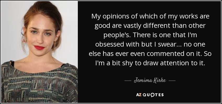 My opinions of which of my works are good are vastly different than other people's. There is one that I'm obsessed with but I swear... no one else has ever even commented on it. So I'm a bit shy to draw attention to it. - Jemima Kirke