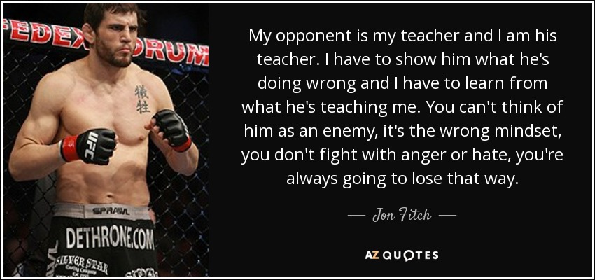 My opponent is my teacher and I am his teacher. I have to show him what he's doing wrong and I have to learn from what he's teaching me. You can't think of him as an enemy, it's the wrong mindset, you don't fight with anger or hate, you're always going to lose that way. - Jon Fitch