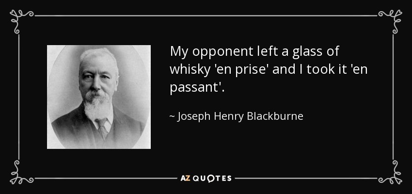 My opponent left a glass of whisky 'en prise' and I took it 'en passant'. - Joseph Henry Blackburne