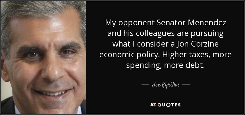 My opponent Senator Menendez and his colleagues are pursuing what I consider a Jon Corzine economic policy. Higher taxes, more spending, more debt. - Joe Kyrillos