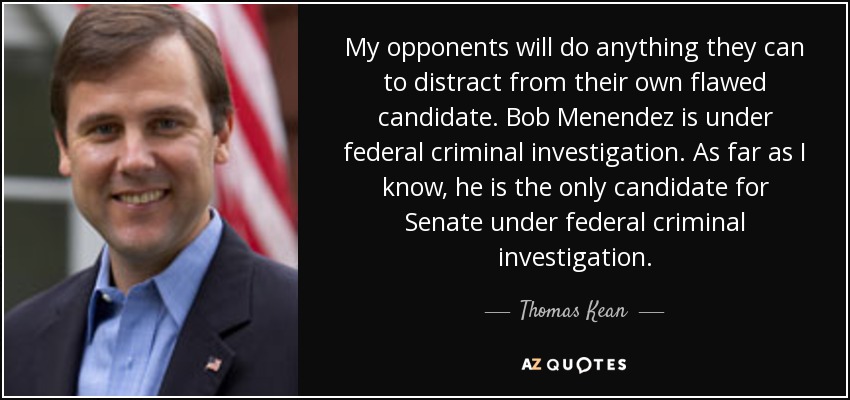 My opponents will do anything they can to distract from their own flawed candidate. Bob Menendez is under federal criminal investigation. As far as I know, he is the only candidate for Senate under federal criminal investigation. - Thomas Kean, Jr.