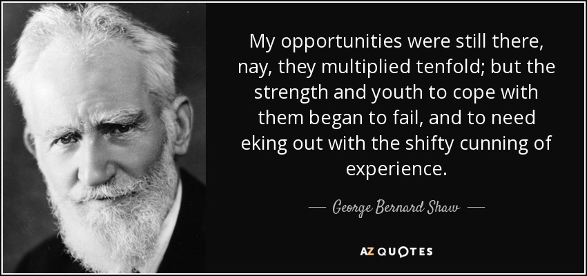 My opportunities were still there, nay, they multiplied tenfold; but the strength and youth to cope with them began to fail, and to need eking out with the shifty cunning of experience. - George Bernard Shaw