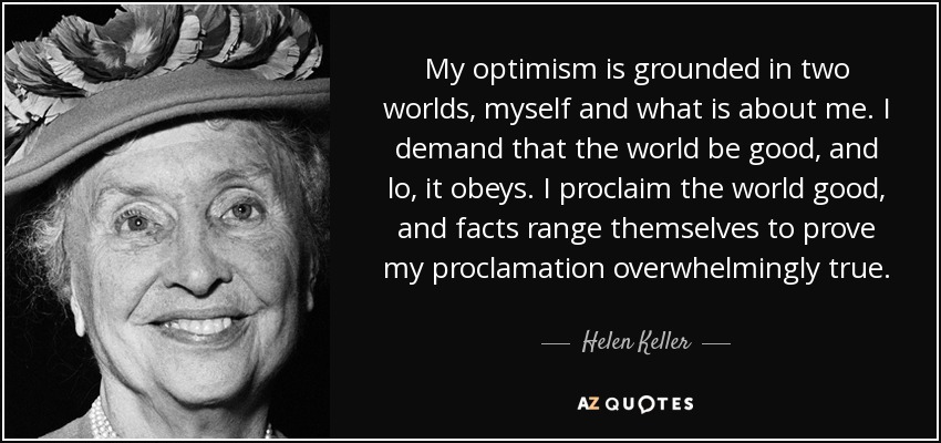My optimism is grounded in two worlds, myself and what is about me. I demand that the world be good, and lo, it obeys. I proclaim the world good, and facts range themselves to prove my proclamation overwhelmingly true. - Helen Keller