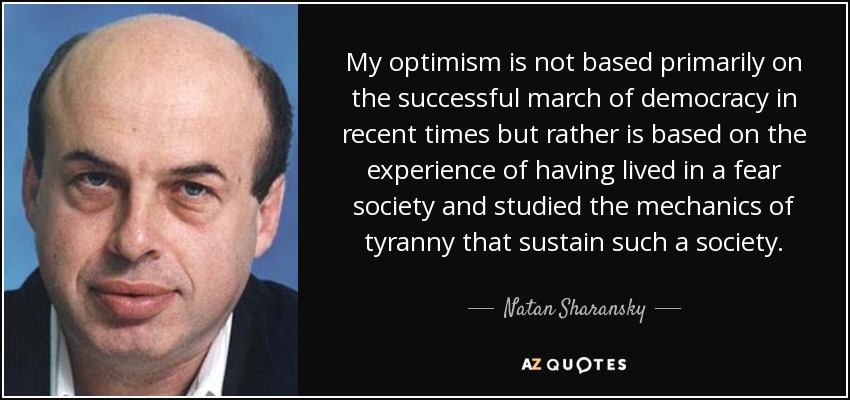My optimism is not based primarily on the successful march of democracy in recent times but rather is based on the experience of having lived in a fear society and studied the mechanics of tyranny that sustain such a society. - Natan Sharansky
