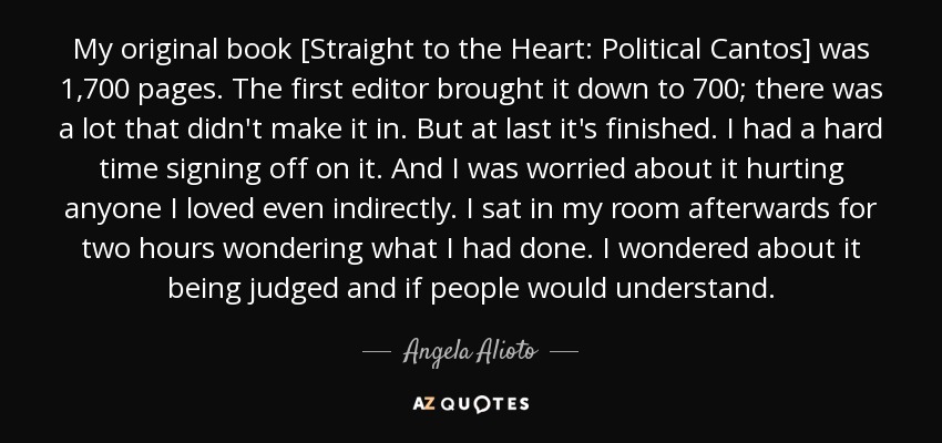 My original book [Straight to the Heart: Political Cantos] was 1,700 pages. The first editor brought it down to 700; there was a lot that didn't make it in. But at last it's finished. I had a hard time signing off on it. And I was worried about it hurting anyone I loved even indirectly. I sat in my room afterwards for two hours wondering what I had done. I wondered about it being judged and if people would understand. - Angela Alioto