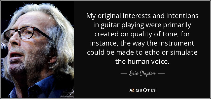 My original interests and intentions in guitar playing were primarily created on quality of tone, for instance, the way the instrument could be made to echo or simulate the human voice. - Eric Clapton