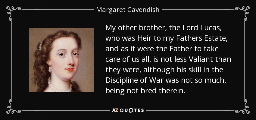 My other brother, the Lord Lucas, who was Heir to my Fathers Estate, and as it were the Father to take care of us all, is not less Valiant than they were, although his skill in the Discipline of War was not so much, being not bred therein. - Margaret Cavendish
