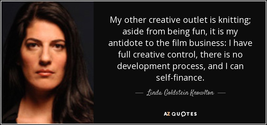 My other creative outlet is knitting; aside from being fun, it is my antidote to the film business: I have full creative control, there is no development process, and I can self-finance. - Linda Goldstein Knowlton