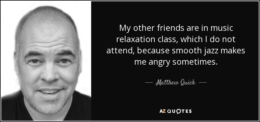 My other friends are in music relaxation class, which I do not attend, because smooth jazz makes me angry sometimes. - Matthew Quick