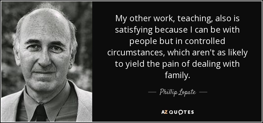 My other work, teaching, also is satisfying because I can be with people but in controlled circumstances, which aren't as likely to yield the pain of dealing with family. - Phillip Lopate