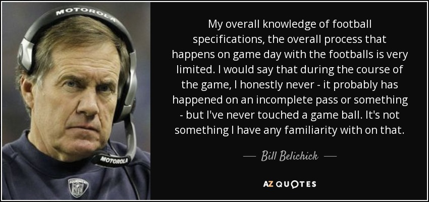 My overall knowledge of football specifications, the overall process that happens on game day with the footballs is very limited. I would say that during the course of the game, I honestly never - it probably has happened on an incomplete pass or something - but I've never touched a game ball. It's not something I have any familiarity with on that. - Bill Belichick