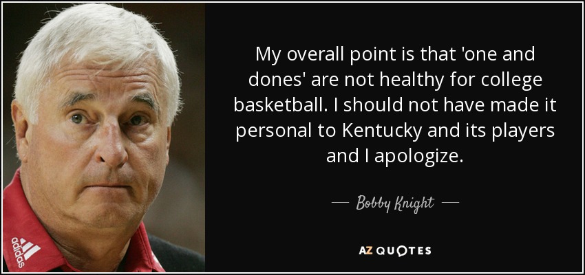 My overall point is that 'one and dones' are not healthy for college basketball. I should not have made it personal to Kentucky and its players and I apologize. - Bobby Knight