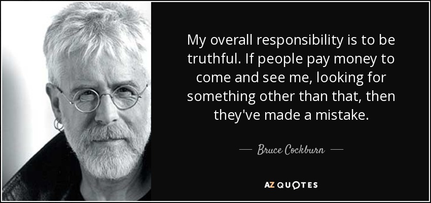 My overall responsibility is to be truthful. If people pay money to come and see me, looking for something other than that, then they've made a mistake. - Bruce Cockburn