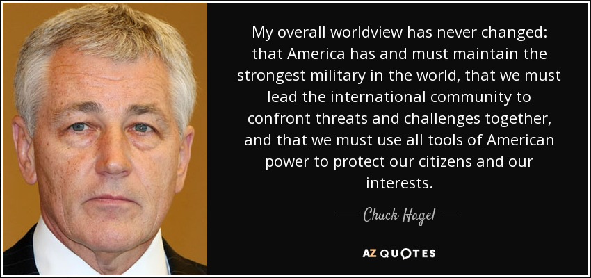 My overall worldview has never changed: that America has and must maintain the strongest military in the world, that we must lead the international community to confront threats and challenges together, and that we must use all tools of American power to protect our citizens and our interests. - Chuck Hagel