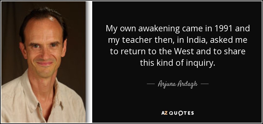 My own awakening came in 1991 and my teacher then, in India, asked me to return to the West and to share this kind of inquiry. - Arjuna Ardagh