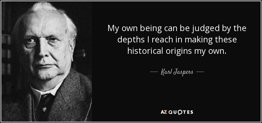 My own being can be judged by the depths I reach in making these historical origins my own. - Karl Jaspers