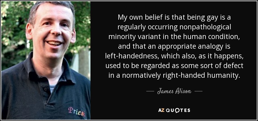 My own belief is that being gay is a regularly occurring nonpathological minority variant in the human condition, and that an appropriate analogy is left-handedness, which also, as it happens, used to be regarded as some sort of defect in a normatively right-handed humanity. - James Alison