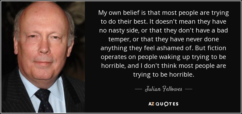 My own belief is that most people are trying to do their best. It doesn't mean they have no nasty side, or that they don't have a bad temper, or that they have never done anything they feel ashamed of. But fiction operates on people waking up trying to be horrible, and I don't think most people are trying to be horrible. - Julian Fellowes