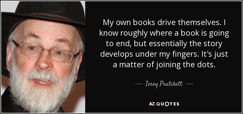 My own books drive themselves. I know roughly where a book is going to end, but essentially the story develops under my fingers. It's just a matter of joining the dots. - Terry Pratchett