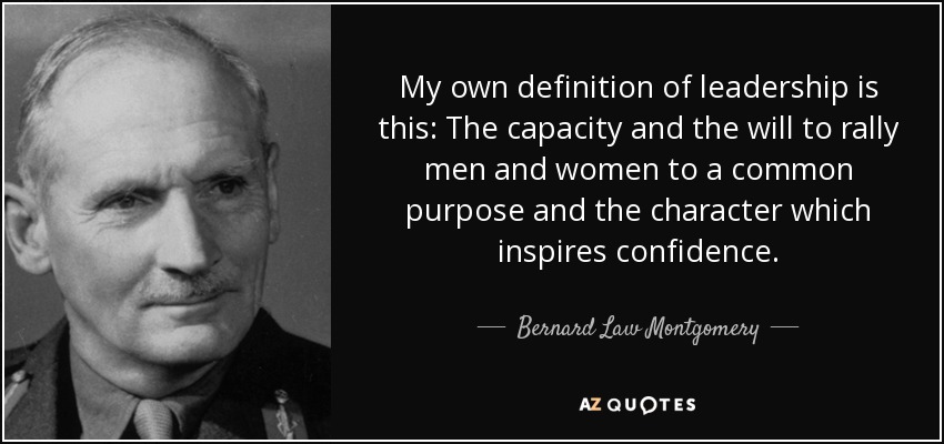 My own definition of leadership is this: The capacity and the will to rally men and women to a common purpose and the character which inspires confidence. - Bernard Law Montgomery