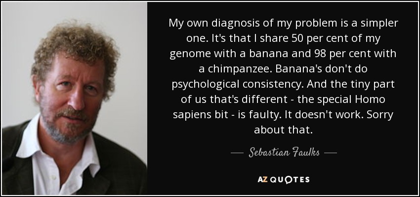 My own diagnosis of my problem is a simpler one. It's that I share 50 per cent of my genome with a banana and 98 per cent with a chimpanzee. Banana's don't do psychological consistency. And the tiny part of us that's different - the special Homo sapiens bit - is faulty. It doesn't work. Sorry about that. - Sebastian Faulks