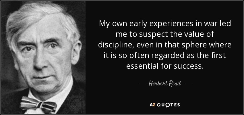 My own early experiences in war led me to suspect the value of discipline, even in that sphere where it is so often regarded as the first essential for success. - Herbert Read