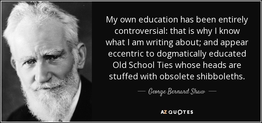 My own education has been entirely controversial: that is why I know what I am writing about; and appear eccentric to dogmatically educated Old School Ties whose heads are stuffed with obsolete shibboleths. - George Bernard Shaw