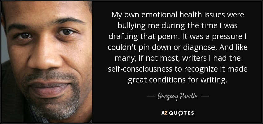 My own emotional health issues were bullying me during the time I was drafting that poem. It was a pressure I couldn't pin down or diagnose. And like many, if not most, writers I had the self-consciousness to recognize it made great conditions for writing. - Gregory Pardlo