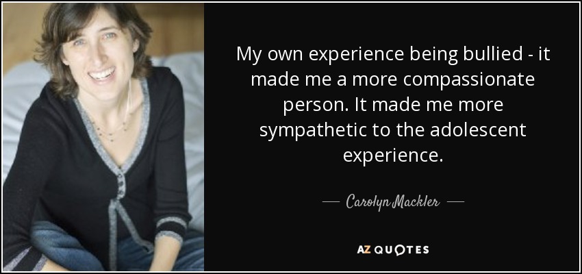 My own experience being bullied - it made me a more compassionate person. It made me more sympathetic to the adolescent experience. - Carolyn Mackler