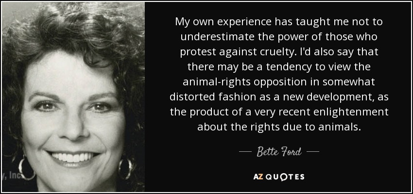 My own experience has taught me not to underestimate the power of those who protest against cruelty. I'd also say that there may be a tendency to view the animal-rights opposition in somewhat distorted fashion as a new development, as the product of a very recent enlightenment about the rights due to animals. - Bette Ford