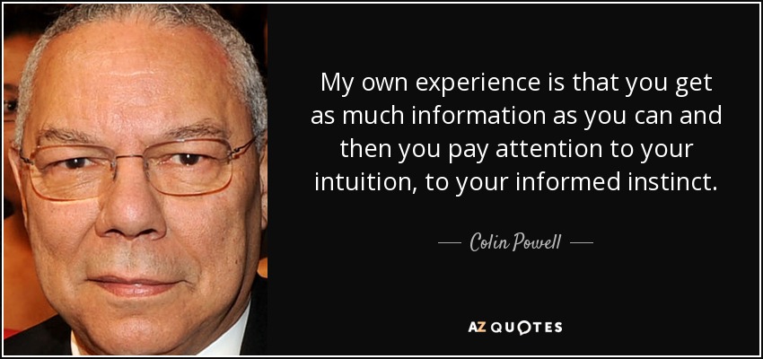 My own experience is that you get as much information as you can and then you pay attention to your intuition, to your informed instinct. - Colin Powell