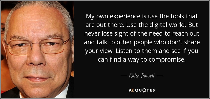 My own experience is use the tools that are out there. Use the digital world. But never lose sight of the need to reach out and talk to other people who don't share your view. Listen to them and see if you can find a way to compromise. - Colin Powell