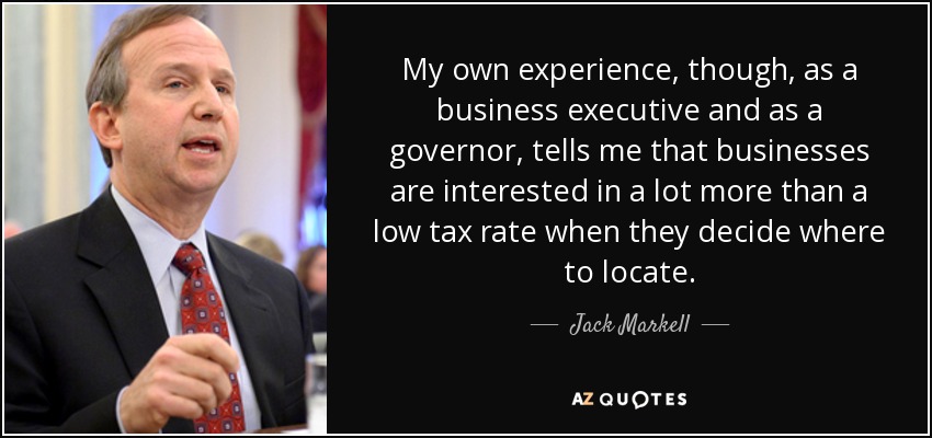 My own experience, though, as a business executive and as a governor, tells me that businesses are interested in a lot more than a low tax rate when they decide where to locate. - Jack Markell