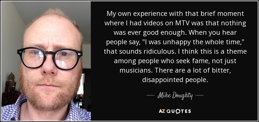 My own experience with that brief moment where I had videos on MTV was that nothing was ever good enough. When you hear people say, 
