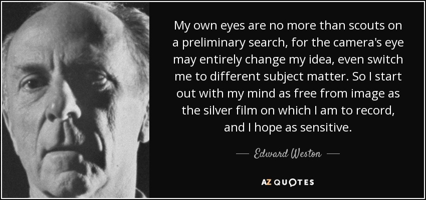 My own eyes are no more than scouts on a preliminary search, for the camera's eye may entirely change my idea, even switch me to different subject matter. So I start out with my mind as free from image as the silver film on which I am to record, and I hope as sensitive. - Edward Weston