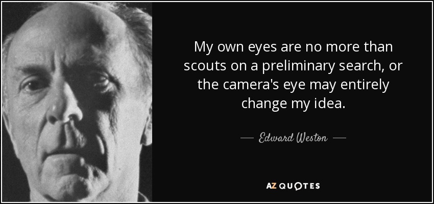 My own eyes are no more than scouts on a preliminary search, or the camera's eye may entirely change my idea. - Edward Weston