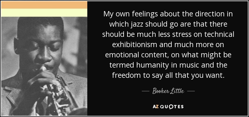 My own feelings about the direction in which jazz should go are that there should be much less stress on technical exhibitionism and much more on emotional content, on what might be termed humanity in music and the freedom to say all that you want. - Booker Little