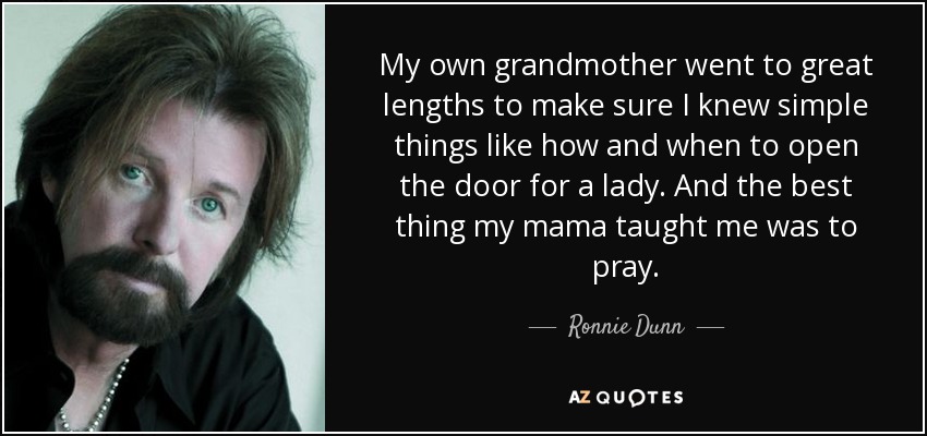 My own grandmother went to great lengths to make sure I knew simple things like how and when to open the door for a lady. And the best thing my mama taught me was to pray. - Ronnie Dunn