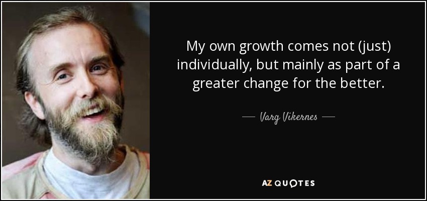 My own growth comes not (just) individually, but mainly as part of a greater change for the better. - Varg Vikernes