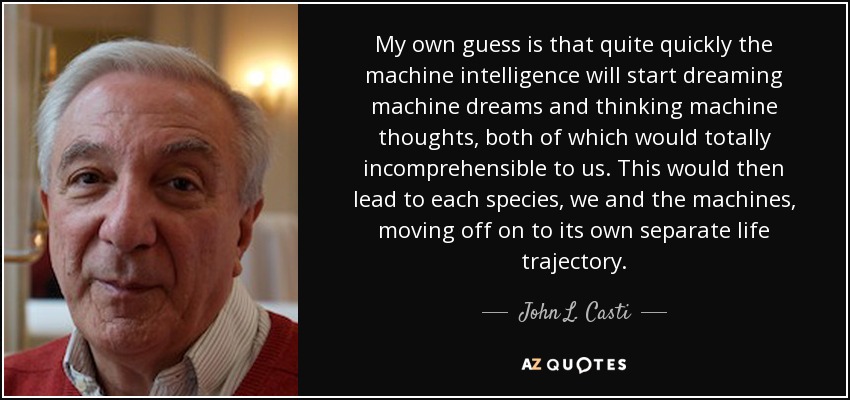 My own guess is that quite quickly the machine intelligence will start dreaming machine dreams and thinking machine thoughts, both of which would totally incomprehensible to us. This would then lead to each species, we and the machines, moving off on to its own separate life trajectory. - John L. Casti
