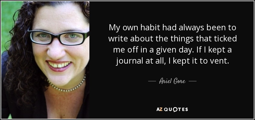 My own habit had always been to write about the things that ticked me off in a given day. If I kept a journal at all, I kept it to vent. - Ariel Gore
