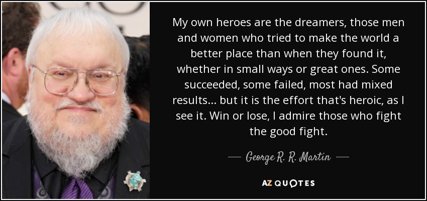 My own heroes are the dreamers, those men and women who tried to make the world a better place than when they found it, whether in small ways or great ones. Some succeeded, some failed, most had mixed results... but it is the effort that's heroic, as I see it. Win or lose, I admire those who fight the good fight. - George R. R. Martin