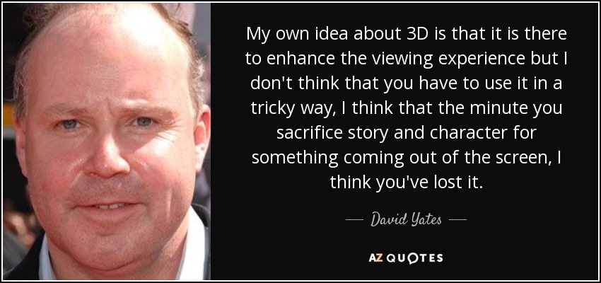 My own idea about 3D is that it is there to enhance the viewing experience but I don't think that you have to use it in a tricky way, I think that the minute you sacrifice story and character for something coming out of the screen, I think you've lost it. - David Yates