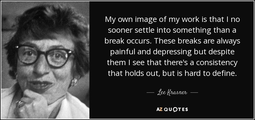 My own image of my work is that I no sooner settle into something than a break occurs. These breaks are always painful and depressing but despite them I see that there's a consistency that holds out, but is hard to define. - Lee Krasner